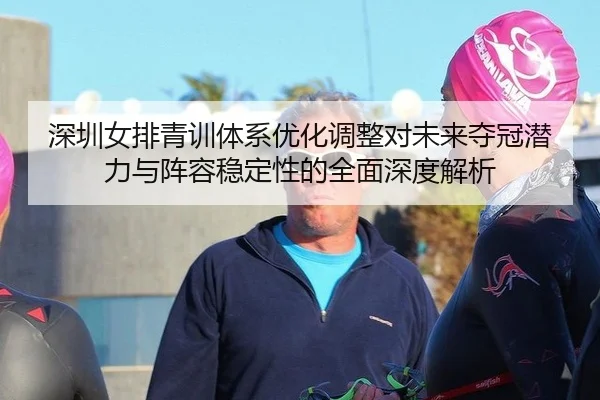 深圳女排青训体系优化调整对未来夺冠潜力与阵容稳定性的全面深度解析