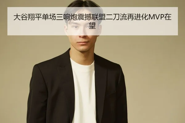 大谷翔平单场三响炮震撼联盟二刀流再进化MVP在望